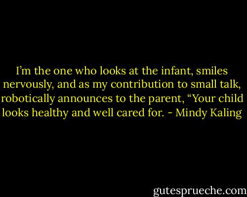 I’m the one who looks at the infant, smiles nervously, and as my contribution to small talk, robotically announces to the parent, “Your child looks healthy and well cared for. - Mindy Kaling