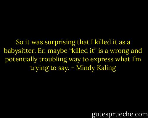 So it was surprising that I killed it as a babysitter. Er, maybe “killed it” is a wrong and potentially troubling way to express what I’m trying to say. - Mindy Kaling