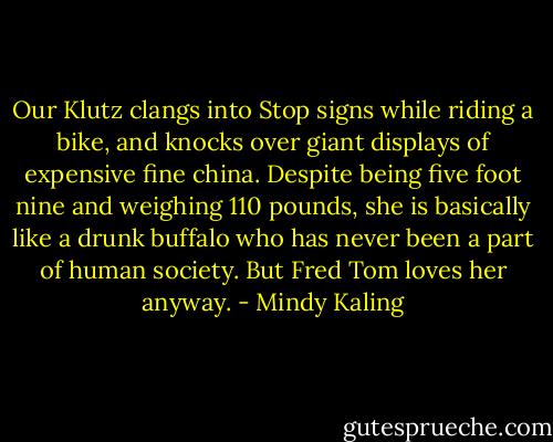 Our Klutz clangs into Stop signs while riding a bike, and knocks over giant displays of expensive fine china. Despite being five foot nine and weighing 110 pounds, she is basically like a drunk buffalo who has never been a part of human society. But Fred Tom loves her anyway. - Mindy Kaling