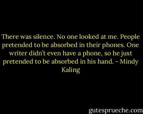 There was silence. No one looked at me. People pretended to be absorbed in their phones. One writer didn’t even have a phone, so he just pretended to be absorbed in his hand. - Mindy Kaling