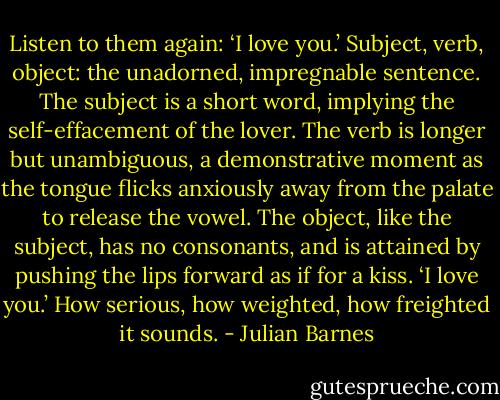 Listen to them again: ‘I love you.’ Subject, verb, object: the unadorned, impregnable sentence. The subject is a short word, implying the self-effacement of the lover. The verb is longer but unambiguous, a demonstrative moment as the tongue flicks anxiously away from the palate to release the vowel. The object, like the subject, has no consonants, and is attained by pushing the lips forward as if for a kiss. ‘I love you.’ How serious, how weighted, how freighted it sounds. - Julian Barnes