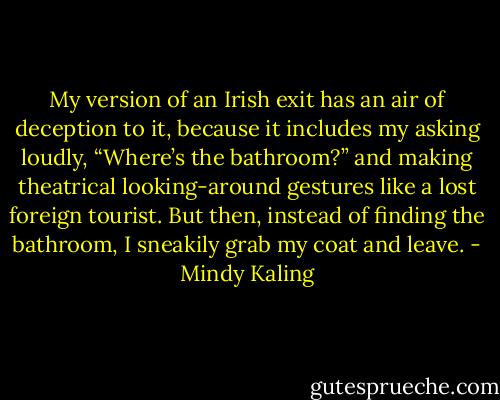 My version of an Irish exit has an air of deception to it, because it includes my asking loudly, “Where’s the bathroom?” and making theatrical looking-around gestures like a lost foreign tourist. But then, instead of finding the bathroom, I sneakily grab my coat and leave. - Mindy Kaling