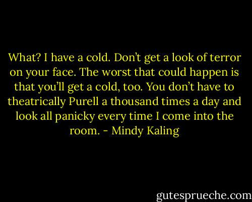 What? I have a cold. Don’t get a look of terror on your face. The worst that could happen is that you’ll get a cold, too. You don’t have to theatrically Purell a thousand times a day and look all panicky every time I come into the room. - Mindy Kaling