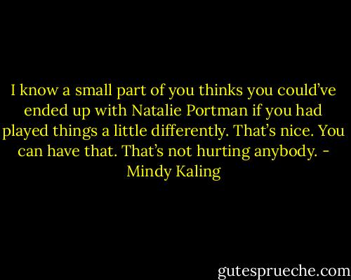 I know a small part of you thinks you could’ve ended up with Natalie Portman if you had played things a little differently. That’s nice. You can have that. That’s not hurting anybody. - Mindy Kaling