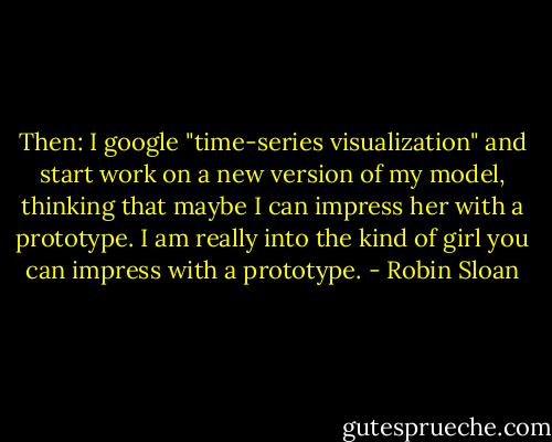 Then: I google "time-series visualization" and start work on a new version of my model, thinking that maybe I can impress her with a prototype. I am really into the kind of girl you can impress with a prototype. - Robin Sloan