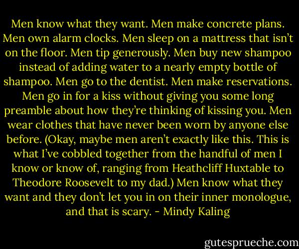 Men know what they want. Men make concrete plans. Men own alarm clocks. Men sleep on a mattress that isn’t on the floor. Men tip generously. Men buy new shampoo instead of adding water to a nearly empty bottle of shampoo. Men go to the dentist. Men make reservations. Men go in for a kiss without giving you some long preamble about how they’re thinking of kissing you. Men wear clothes that have never been worn by anyone else before. (Okay, maybe men aren’t exactly like this. This is what I’ve cobbled together from the handful of men I know or know of, ranging from Heathcliff Huxtable to Theodore Roosevelt to my dad.) Men know what they want and they don’t let you in on their inner monologue, and that is scary. - Mindy Kaling