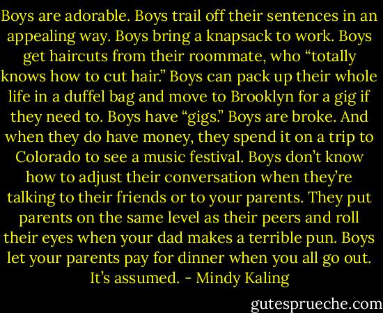 Boys are adorable. Boys trail off their sentences in an appealing way. Boys bring a knapsack to work. Boys get haircuts from their roommate, who “totally knows how to cut hair.” Boys can pack up their whole life in a duffel bag and move to Brooklyn for a gig if they need to. Boys have “gigs.” Boys are broke. And when they do have money, they spend it on a trip to Colorado to see a music festival. Boys don’t know how to adjust their conversation when they’re talking to their friends or to your parents. They put parents on the same level as their peers and roll their eyes when your dad makes a terrible pun. Boys let your parents pay for dinner when you all go out. It’s assumed. - Mindy Kaling