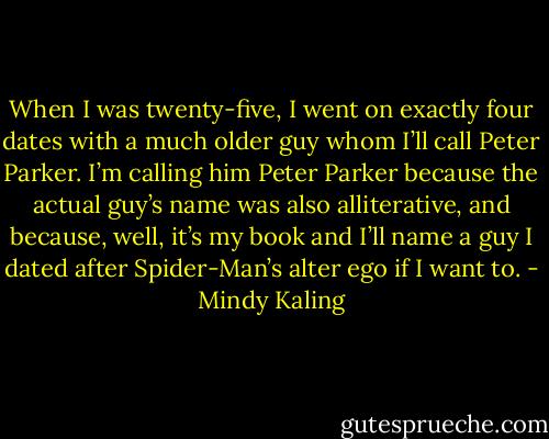 When I was twenty-five, I went on exactly four dates with a much older guy whom I’ll call Peter Parker. I’m calling him Peter Parker because the actual guy’s name was also alliterative, and because, well, it’s my book and I’ll name a guy I dated after Spider-Man’s alter ego if I want to. - Mindy Kaling