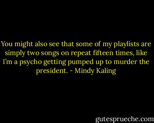 You might also see that some of my playlists are simply two songs on repeat fifteen times, like I’m a psycho getting pumped up to murder the president. - Mindy Kaling