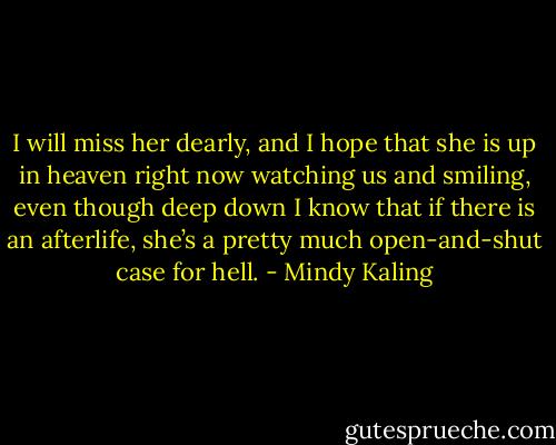 I will miss her dearly, and I hope that she is up in heaven right now watching us and smiling, even though deep down I know that if there is an afterlife, she’s a pretty much open-and-shut case for hell. - Mindy Kaling