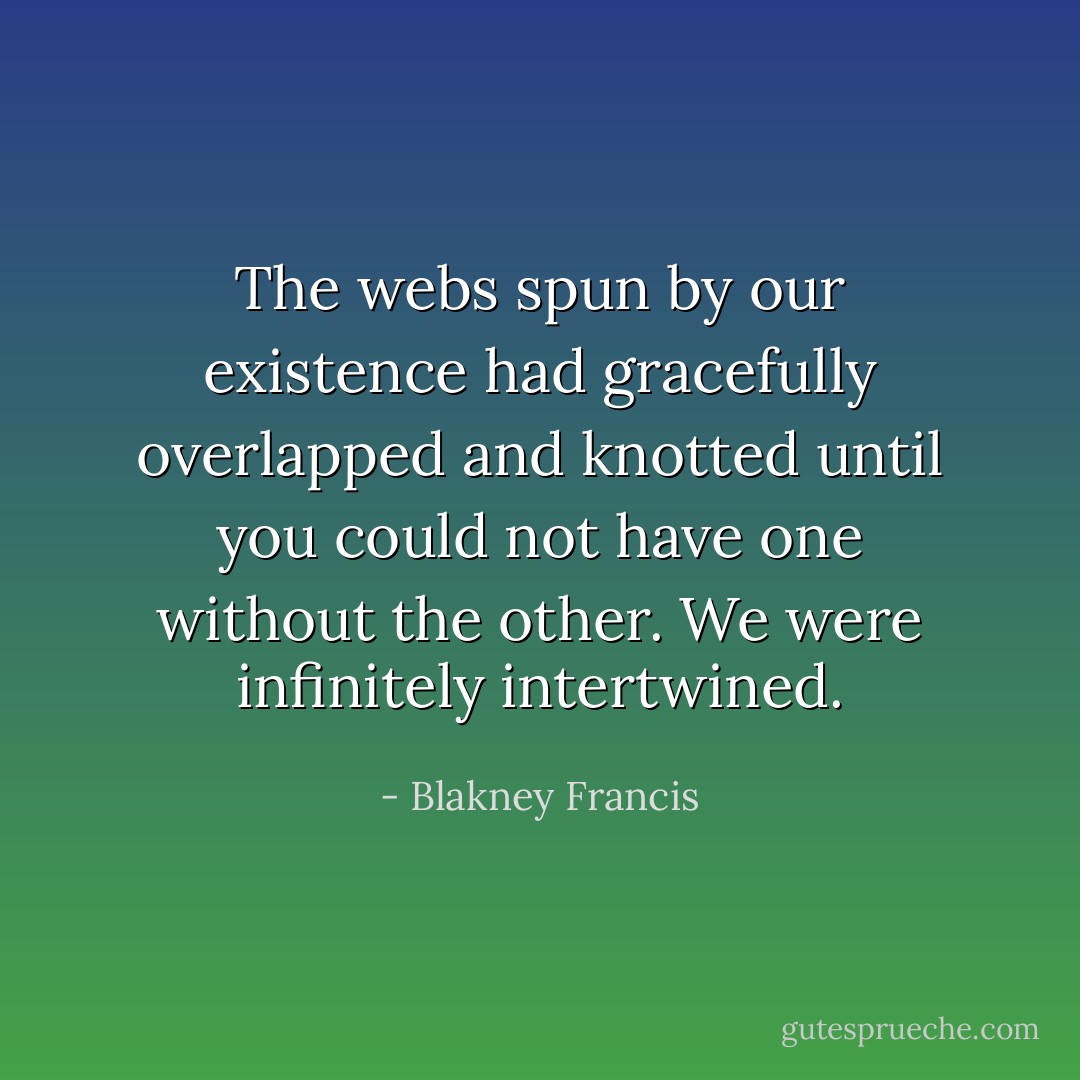 The webs spun by our existence had gracefully overlapped and knotted until you could not have one without the other. We were infinitely intertwined. - Blakney Francis