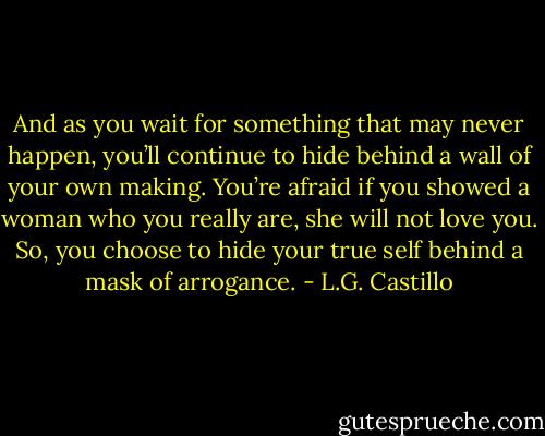 And as you wait for something that may never happen, you’ll continue to hide behind a wall of your own making. You’re afraid if you showed a woman who you really are, she will not love you. So, you choose to hide your true self behind a mask of arrogance. - L.G. Castillo