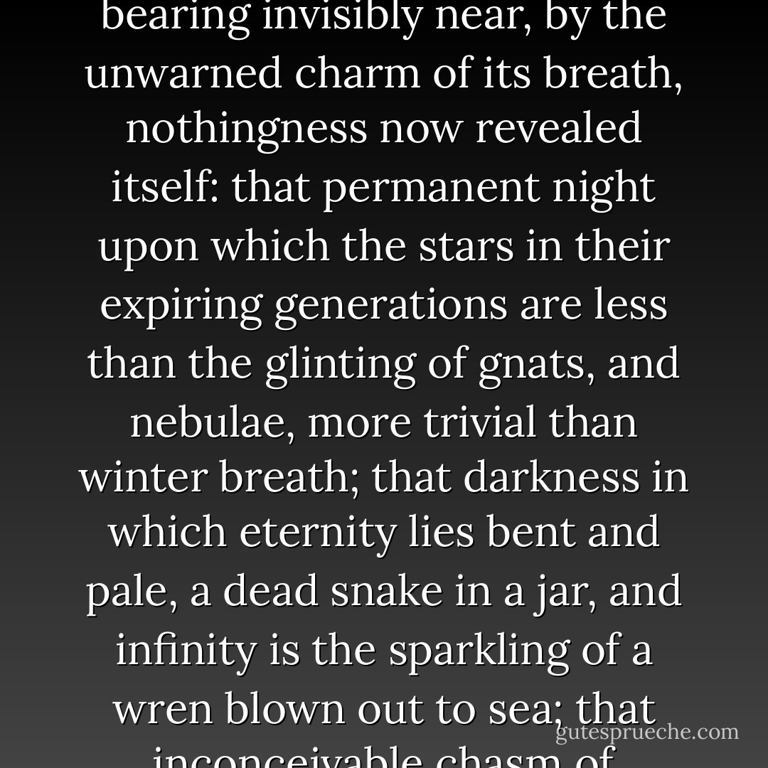 And somewhat as in blind night, on a mild sea, a sailor may be made aware of an iceberg, fanged and mortal, bearing invisibly near, by the unwarned charm of its breath, nothingness now revealed itself: that permanent night upon which the stars in their expiring generations are less than the glinting of gnats, and nebulae, more trivial than winter breath; that darkness in which eternity lies bent and pale, a dead snake in a jar, and infinity is the sparkling of a wren blown out to sea; that inconceivable chasm of invulnerable silence in which cataclysms of galaxies rave mute as amber. - James Agee