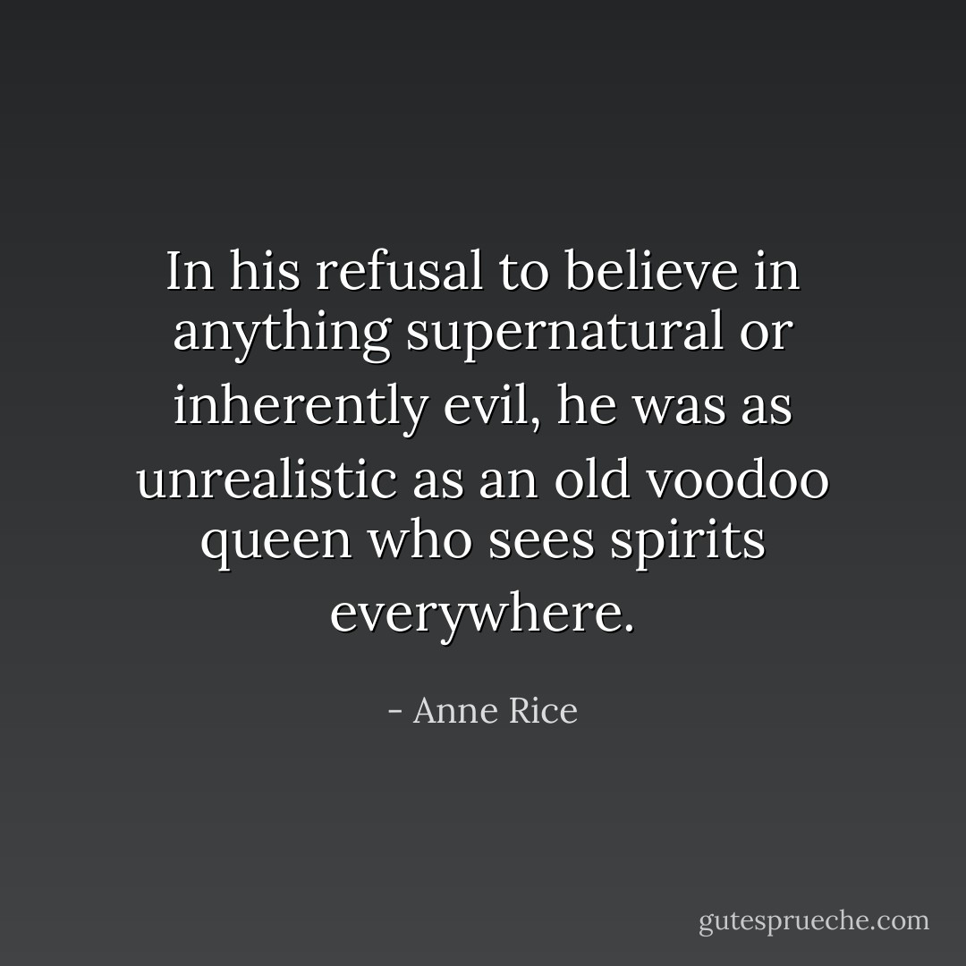 In his refusal to believe in anything supernatural or inherently evil, he was as unrealistic as an old voodoo queen who sees spirits everywhere. - Anne Rice