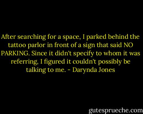 After searching for a space, I parked behind the tattoo parlor in front of a sign that said NO PARKING. Since it didn't specify to whom it was referring, I figured it couldn't possibly be talking to me. - Darynda Jones