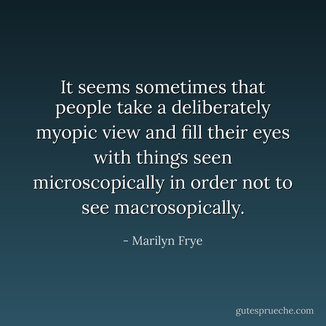 It seems sometimes that people take a deliberately myopic view and fill their eyes with things seen microscopically in order not to see macrosopically. - Marilyn Frye