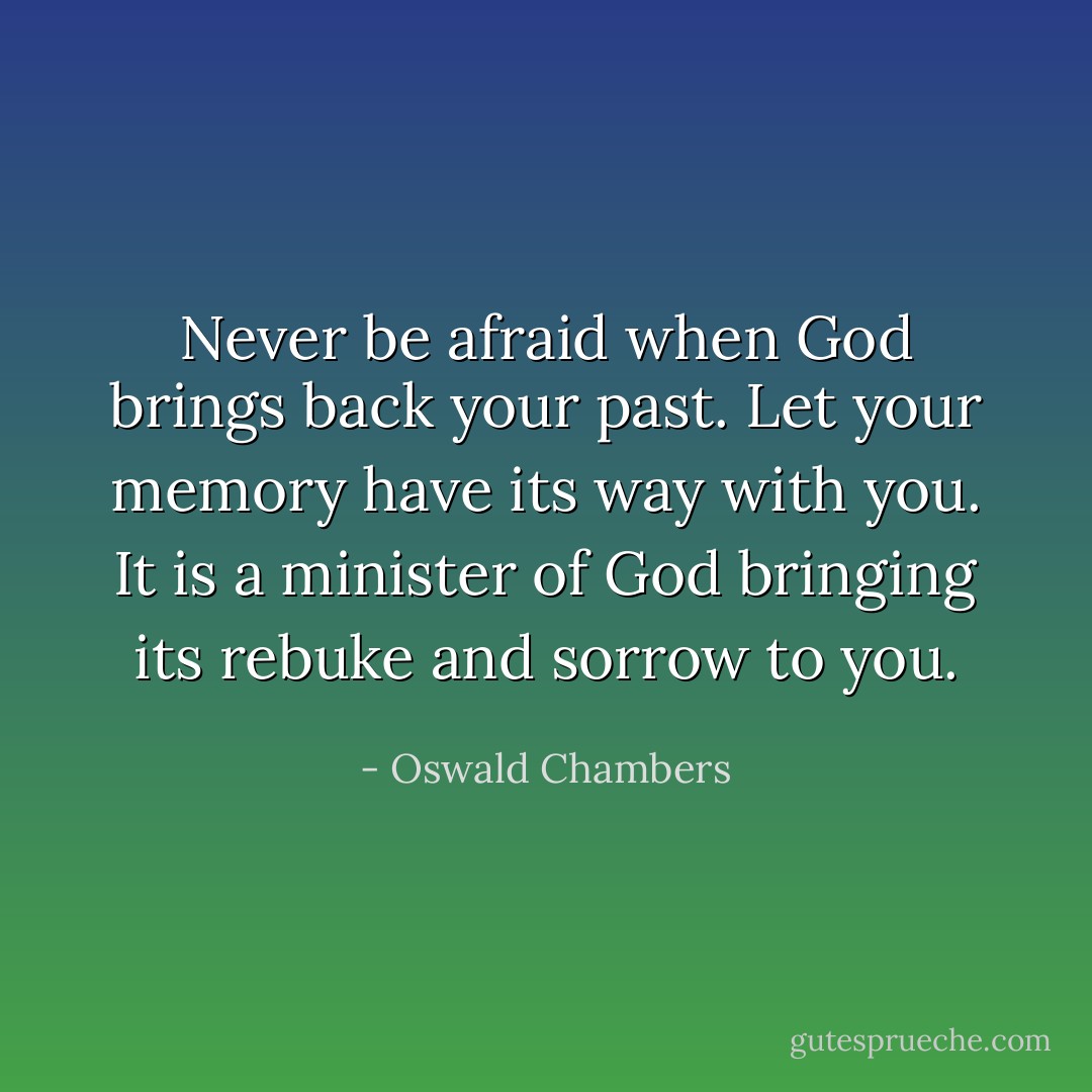 Never be afraid when God brings back your past. Let your memory have its way with you. It is a minister of God bringing its rebuke and sorrow to you. - Oswald Chambers