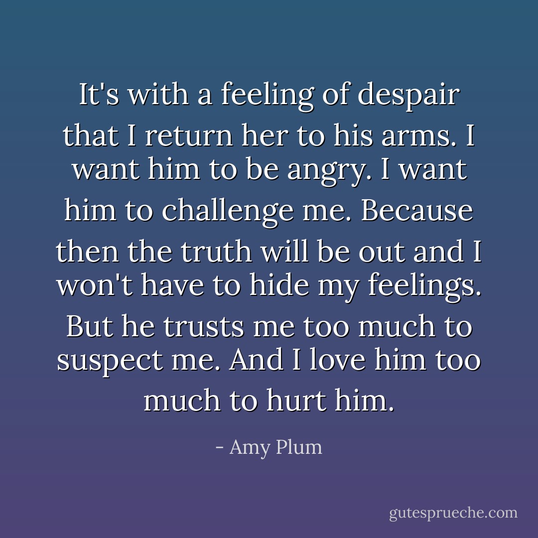 It's with a feeling of despair that I return her to his arms. I want him to be angry. I want him to challenge me. Because then the truth will be out and I won't have to hide my feelings. But he trusts me too much to suspect me. And I love him too much to hurt him. - Amy Plum