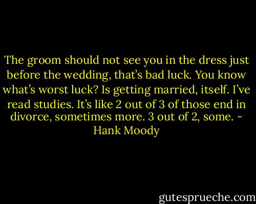 The groom should not see you in the dress just before the wedding, that’s bad luck. You know what’s worst luck? Is getting married, itself. I’ve read studies. It’s like 2 out of 3 of those end in divorce, sometimes more. 3 out of 2, some. - Hank Moody