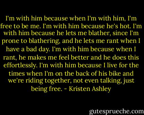 I'm with him because when I'm with him, I'm free to be me. I'm with him because he's hot. I'm with him because he lets me blather, since I'm prone to blathering, and he lets me rant when I have a bad day. I'm with him because when I rant, he makes me feel better and he does this effortlessly. I'm with him because I live for the times when I'm on the back of his bike and we're riding together, not even talking, just being free. - Kristen Ashley