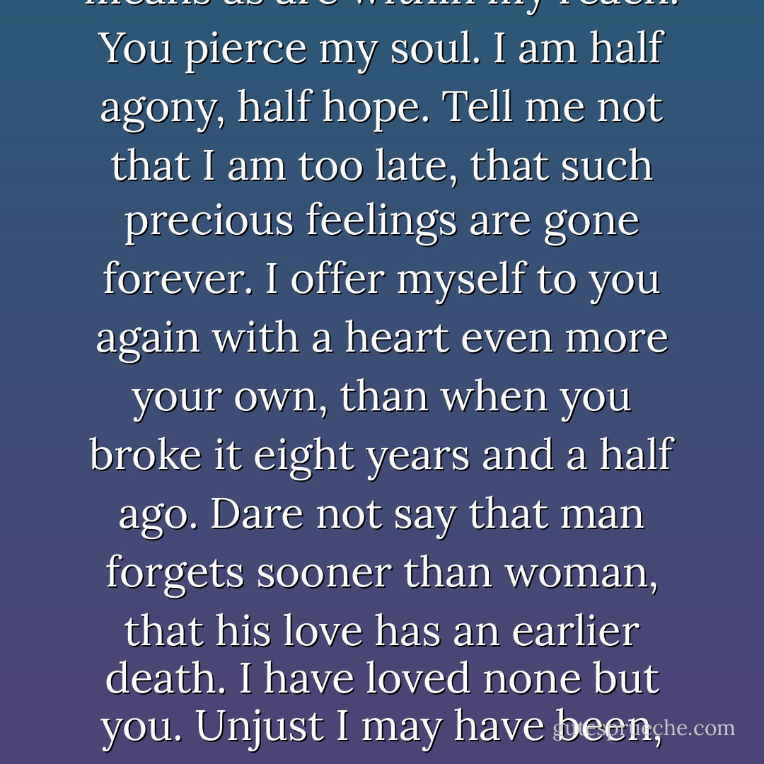 I can listen no longer in silence. I must speak to you by such means as are within my reach. You pierce my soul. I am half agony, half hope. Tell me not that I am too late, that such precious feelings are gone forever. I offer myself to you again with a heart even more your own, than when you broke it eight years and a half ago. Dare not say that man forgets sooner than woman, that his love has an earlier death. I have loved none but you. Unjust I may have been, weak and resentful I have been, but never inconstant. - Jane Austen