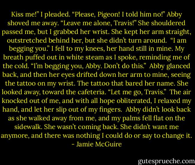 Kiss me!” I pleaded. “Please, Pigeon! I told him no!”<br />Abby shoved me away. “Leave me alone, Travis!”<br />She shouldered passed me, but I grabbed her wrist. She kept her arm straight, outstretched behind her, but she didn’t turn around. <br />“I am begging you.” I fell to my knees, her hand still in mine. My breath puffed out in white steam as I spoke, reminding me of the cold. “I’m begging you, Abby. Don’t do this.” <br />Abby glanced back, and then her eyes drifted down her arm to mine, seeing the tattoo on my wrist. The tattoo that bared her name.<br />She looked away, toward the cafeteria. “Let me go, Travis.” <br />The air knocked out of me, and with all hope obliterated, I relaxed my hand, and let her slip out of my fingers. <br />Abby didn’t look back as she walked away from me, and my palms fell flat on the sidewalk. She wasn’t coming back. She didn’t want me anymore, and there was nothing I could do or say to change it. - Jamie McGuire