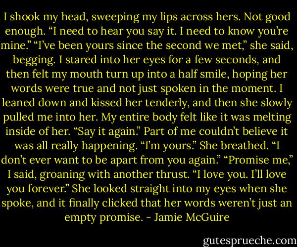 I shook my head, sweeping my lips across hers. Not good enough. “I need to hear you say it. I need to know you’re mine.”<br />“I’ve been yours since the second we<br />met,” she said, begging. I stared into her eyes for a few seconds, and then felt my mouth turn up into a half smile, hoping her words were true and not just spoken in the moment. I leaned down and kissed her tenderly, and then she slowly pulled me into her. My entire body felt like it was melting inside of her.<br />“Say it again.” Part of me couldn’t believe it was all really happening.<br />“I’m yours.” She breathed. “I don’t ever want to be apart from you again.”<br />“Promise me,” I said, groaning with another thrust.<br />“I love you. I’ll love you forever.” She looked straight into my eyes when she spoke, and it finally clicked that her words weren’t just an empty promise. - Jamie McGuire