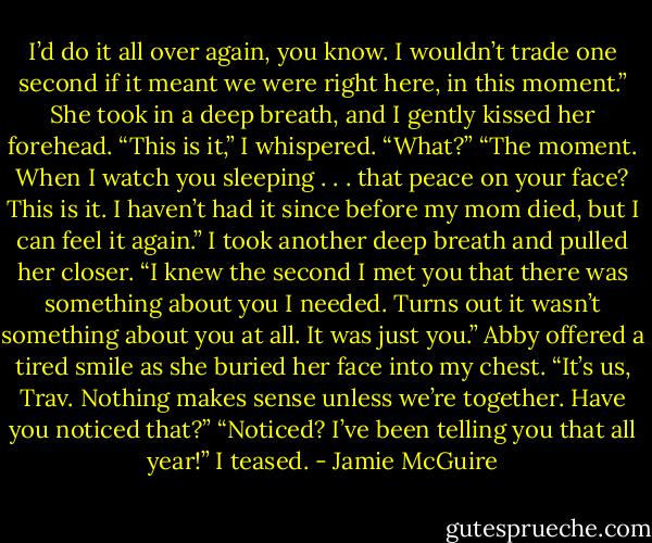 I’d do it all over again, you know. I wouldn’t trade one second if it meant we were right here, in this moment.”<br />She took in a deep breath, and I gently kissed her forehead.<br />“This is it,” I whispered.<br />“What?”<br />“The moment. When I watch you sleeping . . . that peace on your face? This is it. I haven’t had it since before my mom died, but I can feel it again.” I took another deep breath and pulled her closer. “I knew the second I met you that there was something about you I needed. Turns out it wasn’t something about you at all. It was just you.”<br />Abby offered a tired smile as she buried her face into my chest. “It’s us, Trav. Nothing makes sense unless we’re together. Have you noticed that?”<br />“Noticed? I’ve been telling you that all year!” I teased. - Jamie McGuire