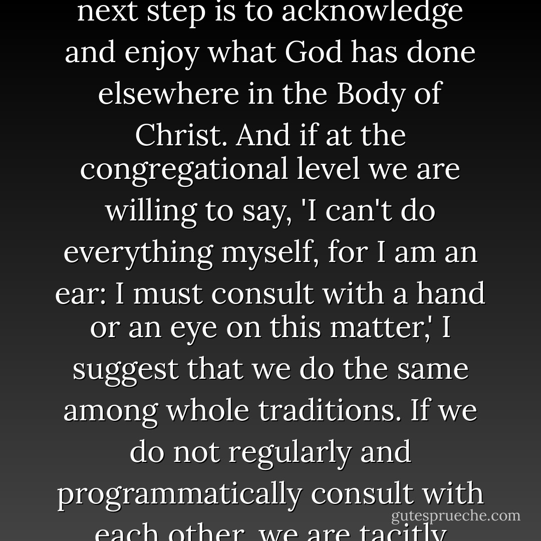 Beyond the family or particular Christian tradition, how much effort do we make to consider what the Mennonites or the Episcopalians, the Baptists or the Pentecostals, the Methodists or the Presbyterians have to say to the rest of us out of their DIFFERENCES, as well as out of the affirmation in common with other Christians? As I suggested earlier, our patterns of ecumenicity tend to bracket out our differences rather than to celebrate and capitalize upon them. Finding common ground has been the necessary first step in ecumenical relations and activity. But the next step is to acknowledge and enjoy what God has done elsewhere in the Body of Christ. And if at the congregational level we are willing to say, 'I can't do everything myself, for I am an ear: I must consult with a hand or an eye on this matter,' I suggest that we do the same among whole traditions. If we do not regularly and programmatically consult with each other, we are tacitly claiming that we have no need of each other, and that all the truth, beauty, and goodness we need has been vouchsafed to us by God already. Not only is such an attitude problematic in terms of our flourishing, as I have asserted, but in this context now we must recognize how useless a picture this presents to the rest of society. Baptists, Presbyterians, and Roman Catholics failing to celebrate diversity provide no positive examples to societies trying to understand how to celebrate diversity on larger scales. - John G. Stackhouse Jr.