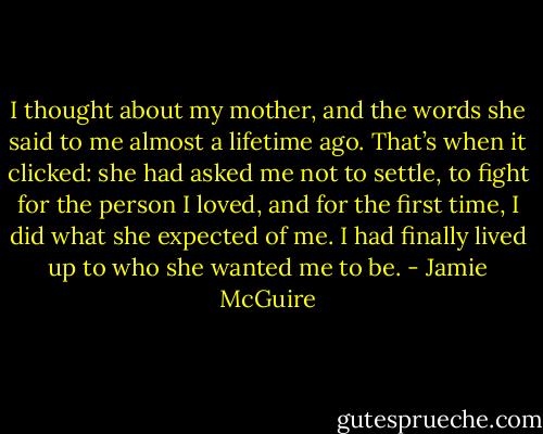 I thought about my mother, and the words she said to me almost a lifetime ago. That’s when it clicked: she had asked me not to settle, to fight for the person I loved, and for the first time, I did what she expected of me. I had finally lived up to who she wanted me to be. - Jamie McGuire