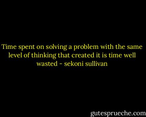 Time spent on solving a problem with the same level of thinking that created it is time well wasted - sekoni sullivan