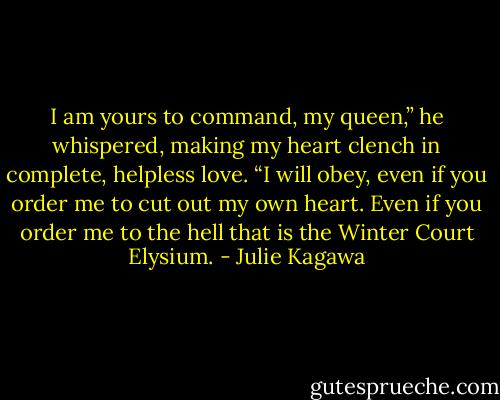 I am yours to command, my queen,” he whispered, making my heart clench in complete, helpless love. “I will obey, even if you order me to cut out my own heart. Even if you order me to the hell that is the Winter Court Elysium. - Julie Kagawa