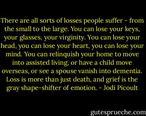 There are all sorts of losses people suffer - from the small to the large. You can lose your keys, your glasses, your virginity. You can lose your head, you can lose your heart, you can lose your mind. You can relinquish your home to move into assisted living, or have a child move overseas, or see a spouse vanish into dementia. Loss is more than just death, and grief is the gray shape-shifter of emotion. - Jodi Picoult