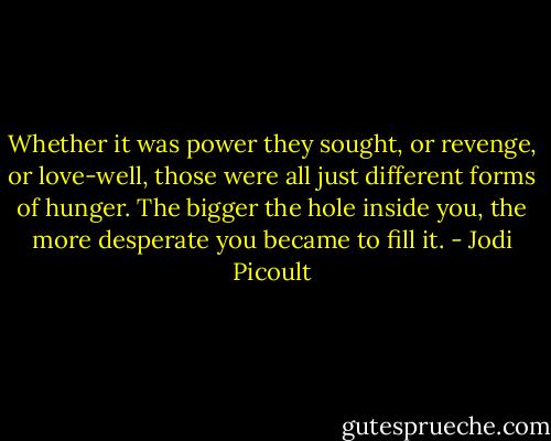 Whether it was power they sought, or revenge, or love-well, those were all just different forms of hunger. The bigger the hole inside you, the more desperate you became to fill it. - Jodi Picoult