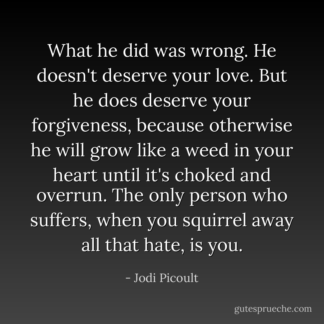 What he did was wrong. He doesn't deserve your love. But he does deserve your forgiveness, because otherwise he will grow like a weed in your heart until it's choked and overrun. The only person who suffers, when you squirrel away all that hate, is you. - Jodi Picoult