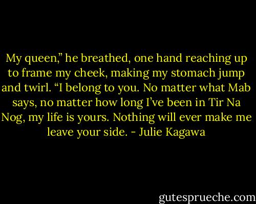 My queen,” he breathed, one hand reaching up to frame my cheek, making my stomach jump and twirl. “I belong to you. No matter what Mab says, no matter how long I’ve been in Tir Na Nog, my life is yours. Nothing will ever make me leave your side. - Julie Kagawa