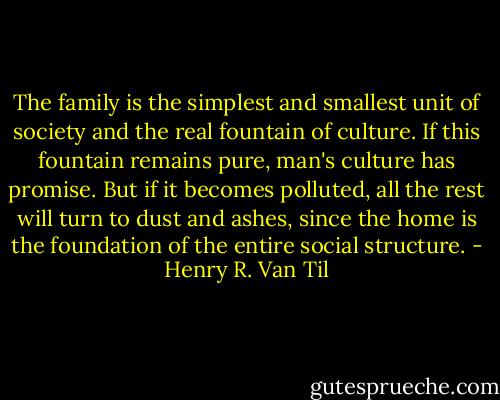 The family is the simplest and smallest unit of society and the real fountain of culture. If this fountain remains pure, man's culture has promise. But if it becomes polluted, all the rest will turn to dust and ashes, since the home is the foundation of the entire social structure. - Henry R. Van Til