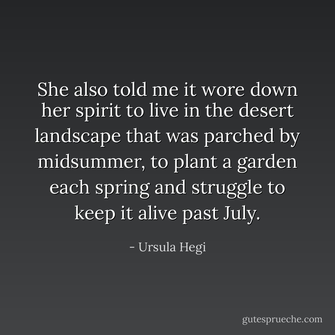 She also told me it wore down her spirit to live in the desert landscape that was parched by midsummer, to plant a garden each spring and struggle to keep it alive past July. - Ursula Hegi
