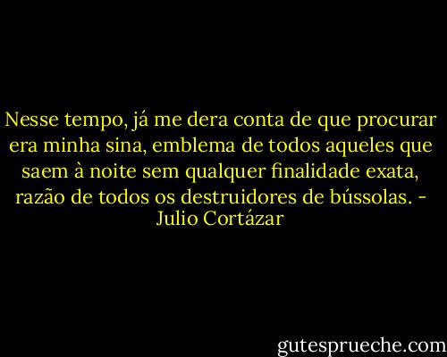 Nesse tempo, já me dera conta de que procurar era minha sina, emblema de todos aqueles que saem à noite sem qualquer finalidade exata, razão de todos os destruidores de bússolas. - Julio Cortázar