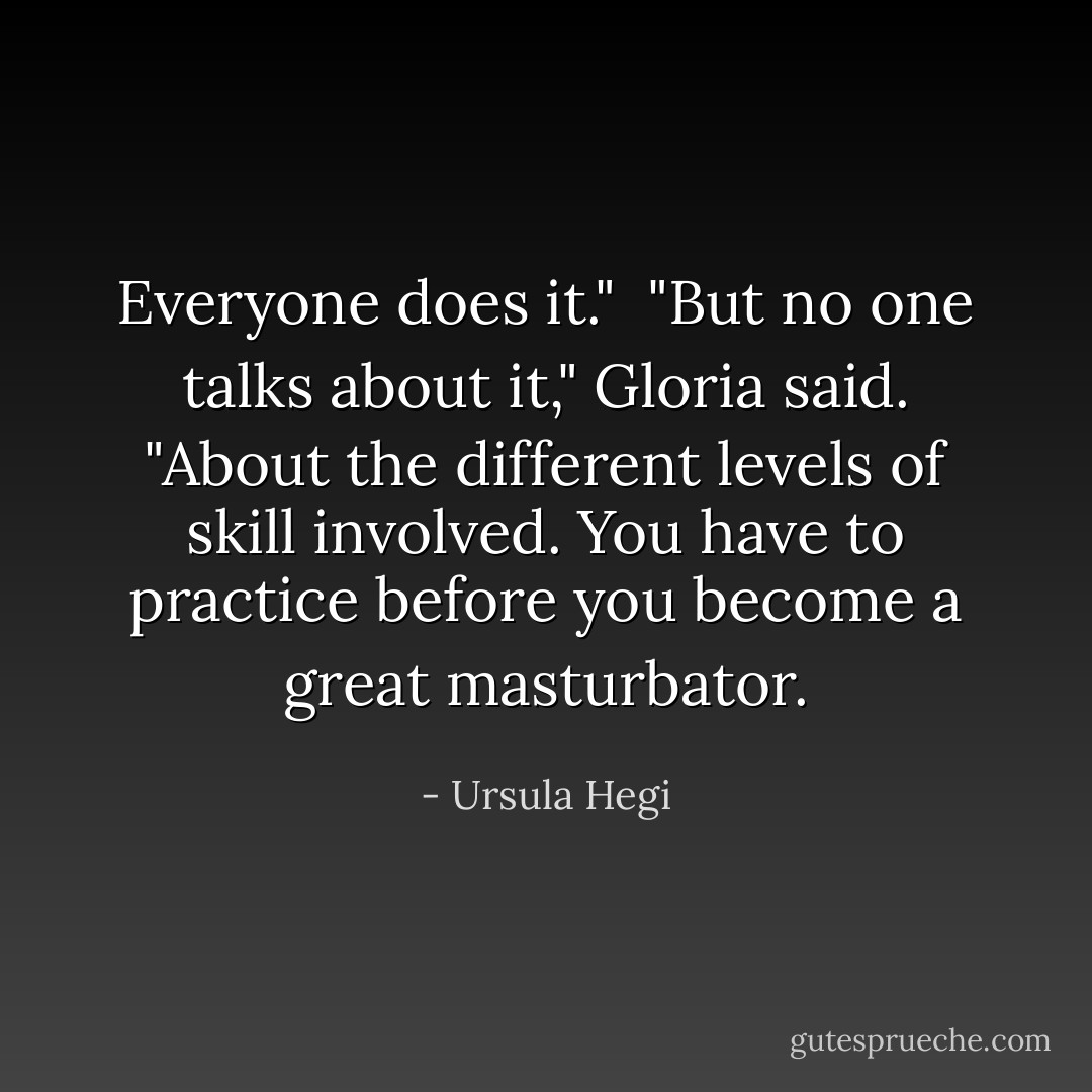 Everyone does it."<br /><br />"But no one talks about it," Gloria said. "About the different levels of skill involved. You have to practice before you become a great masturbator. - Ursula Hegi