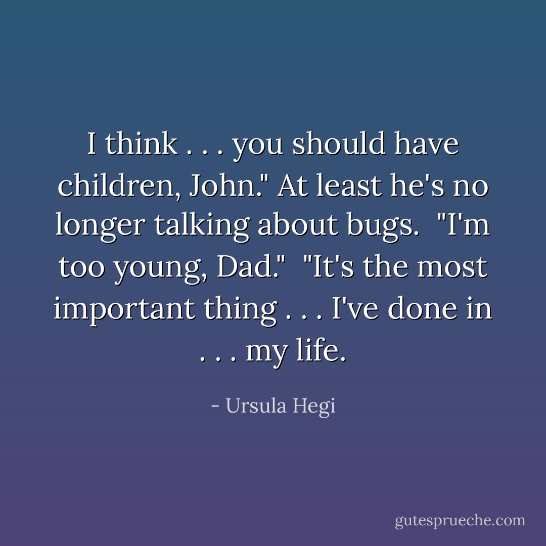 I think . . . you should have children, John." At least he's no longer talking about bugs.<br /><br />"I'm too young, Dad."<br /><br />"It's the most important thing . . . I've done in . . . my life. - Ursula Hegi