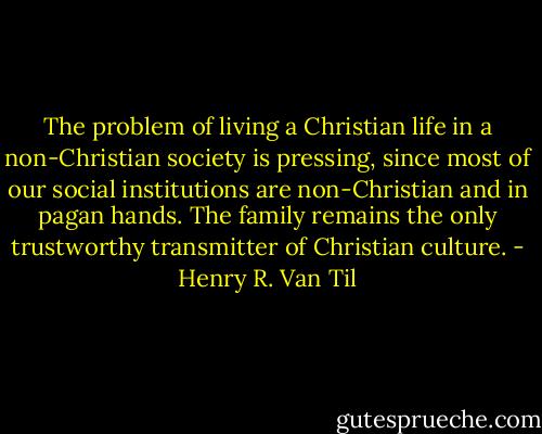 The problem of living a Christian life in a non-Christian society is pressing, since most of our social institutions are non-Christian and in pagan hands. The family remains the only trustworthy transmitter of Christian culture. - Henry R. Van Til
