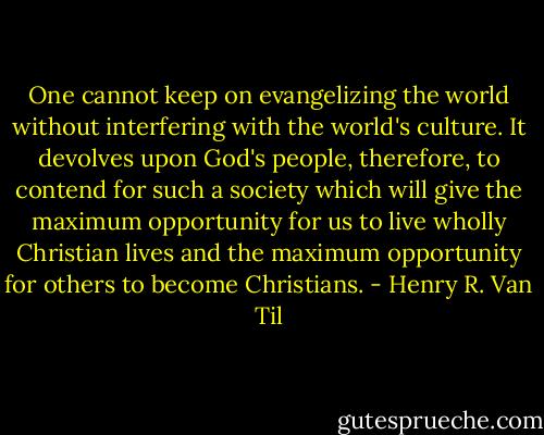 One cannot keep on evangelizing the world without interfering with the world's culture. It devolves upon God's people, therefore, to contend for such a society which will give the maximum opportunity for us to live wholly Christian lives and the maximum opportunity for others to become Christians. - Henry R. Van Til