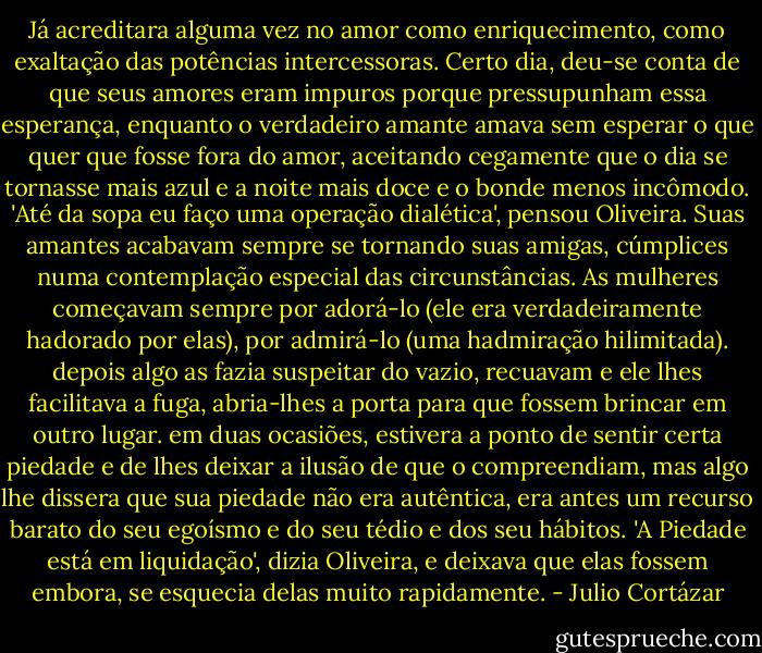 Já acreditara alguma vez no amor como enriquecimento, como exaltação das potências intercessoras. Certo dia, deu-se conta de que seus amores eram impuros porque pressupunham essa esperança, enquanto o verdadeiro amante amava sem esperar o que quer que fosse fora do amor, aceitando cegamente que o dia se tornasse mais azul e a noite mais doce e o bonde menos incômodo. 'Até da sopa eu faço uma operação dialética', pensou Oliveira. Suas amantes acabavam sempre se tornando suas amigas, cúmplices numa contemplação especial das circunstâncias. As mulheres começavam sempre por adorá-lo (ele era verdadeiramente hadorado por elas), por admirá-lo (uma hadmiração hilimitada). depois algo as fazia suspeitar do vazio, recuavam e ele lhes facilitava a fuga, abria-lhes a porta para que fossem brincar em outro lugar. em duas ocasiões, estivera a ponto de sentir certa piedade e de lhes deixar a ilusão de que o compreendiam, mas algo lhe dissera que sua piedade não era autêntica, era antes um recurso barato do seu egoísmo e do seu tédio<br />e dos seu hábitos. 'A Piedade está em liquidação', dizia Oliveira, e deixava que elas fossem embora, se esquecia delas muito rapidamente. - Julio Cortázar