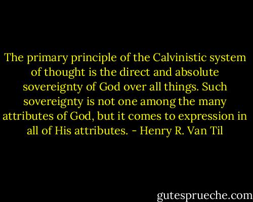 The primary principle of the Calvinistic system of thought is the direct and absolute sovereignty of God over all things. Such sovereignty is not one among the many attributes of God, but it comes to expression in all of His attributes. - Henry R. Van Til