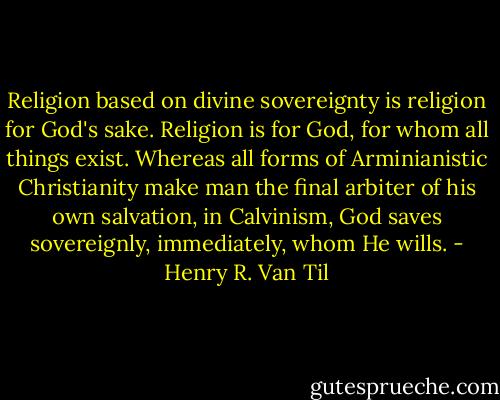 Religion based on divine sovereignty is religion for God's sake. Religion is for God, for whom all things exist. Whereas all forms of Arminianistic Christianity make man the final arbiter of his own salvation, in Calvinism, God saves sovereignly, immediately, whom He wills. - Henry R. Van Til