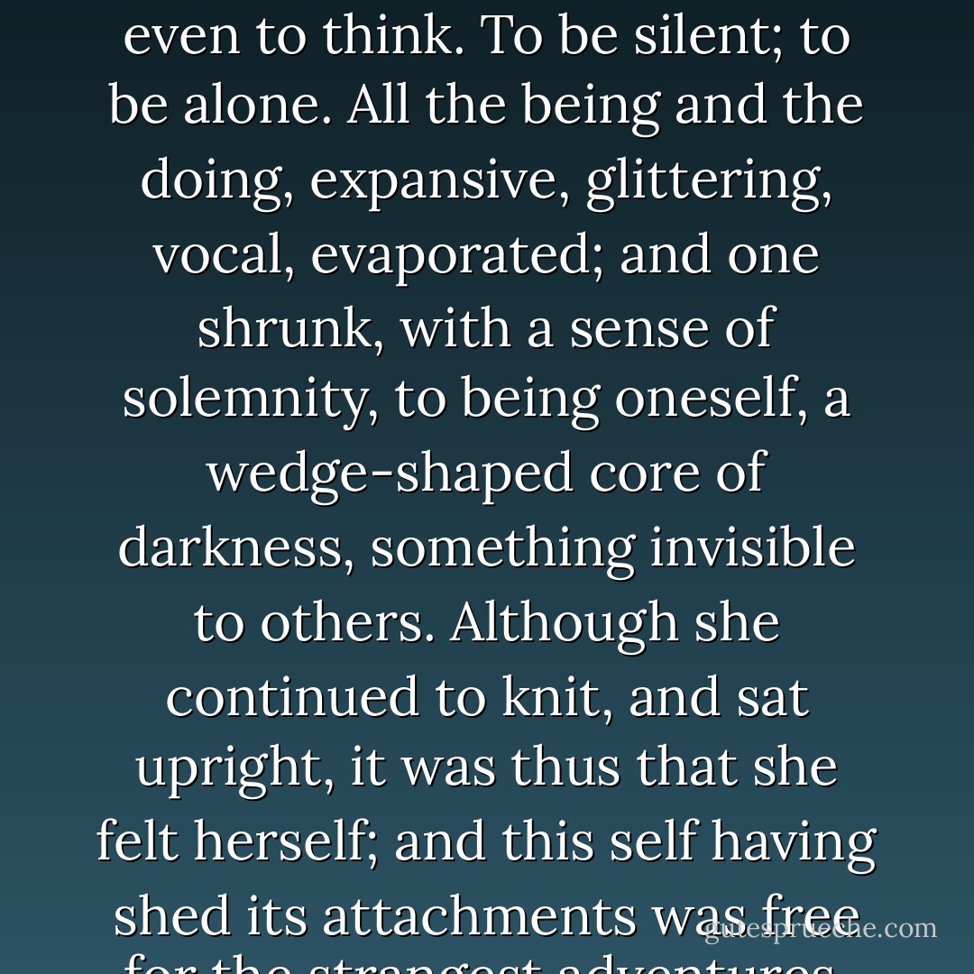 For now she need not think about anybody. She could be herself, by herself. And that was what now she often felt the need of--to think; well, not even to think. To be silent; to be alone. All the being and the doing, expansive, glittering, vocal, evaporated; and one shrunk, with a sense of solemnity, to being oneself, a wedge-shaped core of darkness, something invisible to others. Although she continued to knit, and sat upright, it was thus that she felt herself; and this self having shed its attachments was free for the strangest adventures. When life sank down for a moment, the range of experience seemed limitless. - Virginia Woolf