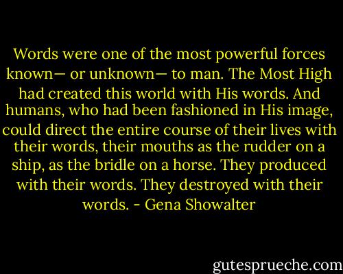 Words were one of the most powerful forces known— or unknown— to man. The Most High had created this world with His words. And humans, who had been fashioned in His image, could direct the entire course of their lives with their words, their mouths as the rudder on a ship, as the bridle on a horse. They produced with their words. They destroyed with their words. - Gena Showalter