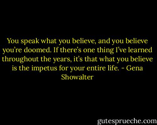 You speak what you believe, and you believe you’re doomed. If there’s one thing I’ve learned throughout the years, it’s that what you believe is the impetus for your entire life. - Gena Showalter