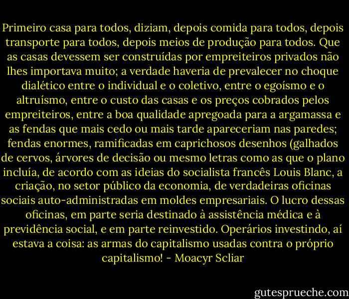 Primeiro casa para todos, diziam, depois comida para todos, depois transporte para todos, depois meios de produção para todos. Que as casas devessem ser construídas por empreiteiros privados não lhes importava muito; a verdade haveria de prevalecer no choque dialético entre o individual e o coletivo, entre o egoísmo e o altruísmo, entre o custo das casas e os preços cobrados pelos empreiteiros, entre a boa qualidade apregoada para a argamassa e as fendas que mais cedo ou mais tarde apareceriam nas paredes; fendas enormes, ramificadas em caprichosos desenhos (galhados de cervos, árvores de decisão ou mesmo letras como as que o plano incluía, de acordo com as ideias do socialista francês Louis Blanc, a criação, no setor público da economia, de verdadeiras oficinas sociais auto-administradas em moldes empresariais. O lucro dessas oficinas, em parte seria destinado à assistência médica e à previdência social, e em parte reinvestido. Operários investindo, aí estava a coisa: as armas do capitalismo usadas contra o próprio capitalismo! - Moacyr Scliar